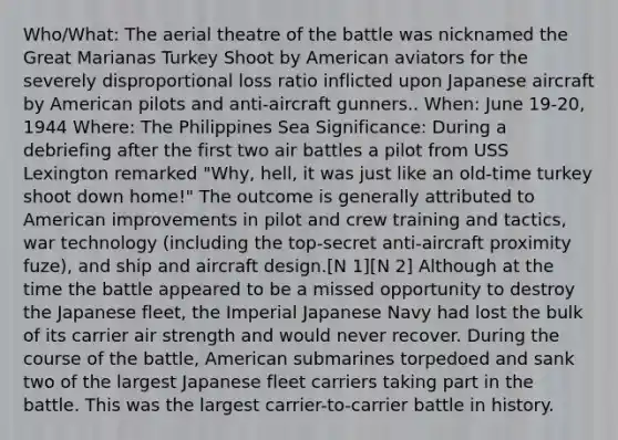 Who/What: The aerial theatre of the battle was nicknamed the Great Marianas Turkey Shoot by American aviators for the severely disproportional loss ratio inflicted upon Japanese aircraft by American pilots and anti-aircraft gunners.. When: June 19-20, 1944 Where: The Philippines Sea Significance: During a debriefing after the first two air battles a pilot from USS Lexington remarked "Why, hell, it was just like an old-time turkey shoot down home!" The outcome is generally attributed to American improvements in pilot and crew training and tactics, war technology (including the top-secret anti-aircraft proximity fuze), and ship and <a href='https://www.questionai.com/knowledge/k0GgeMMmmu-aircraft-design' class='anchor-knowledge'>aircraft design</a>.[N 1][N 2] Although at the time the battle appeared to be a missed opportunity to destroy the Japanese fleet, the Imperial Japanese Navy had lost the bulk of its carrier air strength and would never recover. During the course of the battle, American submarines torpedoed and sank two of the largest Japanese fleet carriers taking part in the battle. This was the largest carrier-to-carrier battle in history.