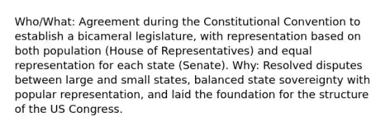 Who/What: Agreement during the Constitutional Convention to establish a bicameral legislature, with representation based on both population (House of Representatives) and equal representation for each state (Senate). Why: Resolved disputes between large and small states, balanced state sovereignty with popular representation, and laid the foundation for the structure of the US Congress.