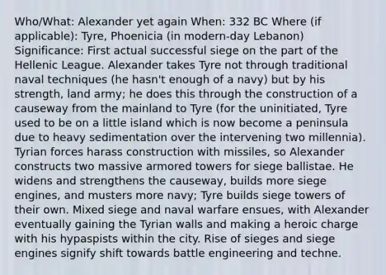 Who/What: Alexander yet again When: 332 BC Where (if applicable): Tyre, Phoenicia (in modern-day Lebanon) Significance: First actual successful siege on the part of the Hellenic League. Alexander takes Tyre not through traditional naval techniques (he hasn't enough of a navy) but by his strength, land army; he does this through the construction of a causeway from the mainland to Tyre (for the uninitiated, Tyre used to be on a little island which is now become a peninsula due to heavy sedimentation over the intervening two millennia). Tyrian forces harass construction with missiles, so Alexander constructs two massive armored towers for siege ballistae. He widens and strengthens the causeway, builds more siege engines, and musters more navy; Tyre builds siege towers of their own. Mixed siege and naval warfare ensues, with Alexander eventually gaining the Tyrian walls and making a heroic charge with his hypaspists within the city. Rise of sieges and siege engines signify shift towards battle engineering and techne.