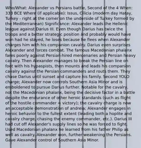 Who/What: Alexander vs Persians battle, Second of the 4 When: 333 BCE Where (if applicable): Issus, Cilicia (modern day Hatay, Turkey - right at the corner on the underside of Turkey formed by the Mediterranean) Significance: Alexander leads the Hellenic league against Darius III. Even though Darius has twice the troops and a better strategic position and probably would have won had he stayed, he loses because he flees when Alexander charges him with his companion cavalry. Darius even surprises Alexander and forces combat. The famous Macedonian phalanx fares poorly against Persian-hired mercenaries and Persian heavy cavalry. Then Alexander manages to break the Persian line on foot with his hypaspists, then mounts and leads his companion cavalry against the Persian commanders and routs them. They chase Darius until sunset and capture his family. Second YOLO charge; Alexander now controls Southern Asia Minor and is emboldened to pursue Darius further. Notable for the cavalry, not the Macedonian phalanx, being the decisive factor in a battle despite the endurance of other heroic standards (such as flight of the hostile commander = victory); the cavalry charge is now an acceptable demonstration of andreia; Alexander engages in heroic behavior to the fullest extent (leading both a hoplite and cavalry charge, chasing the enemy commander, etc.). Darius III had cut off Alexander's supply lines so he was forced to fight. Used Macedonian phalanx he learned from his father Philip as well as cavalry. Alexander won, further weakening the Persians. Gave Alexander control of Southern Asia Minor.