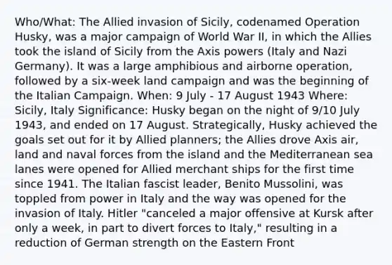 Who/What: The Allied invasion of Sicily, codenamed Operation Husky, was a major campaign of World War II, in which the Allies took the island of Sicily from the Axis powers (Italy and Nazi Germany). It was a large amphibious and airborne operation, followed by a six-week land campaign and was the beginning of the Italian Campaign. When: 9 July - 17 August 1943 Where: Sicily, Italy Significance: Husky began on the night of 9/10 July 1943, and ended on 17 August. Strategically, Husky achieved the goals set out for it by Allied planners; the Allies drove Axis air, land and naval forces from the island and the Mediterranean sea lanes were opened for Allied merchant ships for the first time since 1941. The Italian fascist leader, Benito Mussolini, was toppled from power in Italy and the way was opened for the invasion of Italy. Hitler "canceled a major offensive at Kursk after only a week, in part to divert forces to Italy," resulting in a reduction of German strength on the Eastern Front