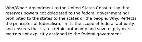 Who/What: Amendment to the United States Constitution that reserves powers not delegated to the federal government nor prohibited to the states to the states or the people. Why: Reflects the principles of federalism, limits the scope of federal authority, and ensures that states retain autonomy and sovereignty over matters not explicitly assigned to the federal government.