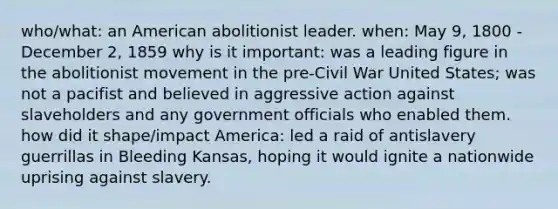 who/what: an American abolitionist leader. when: May 9, 1800 - December 2, 1859 why is it important: was a leading figure in the abolitionist movement in the pre-Civil War United States; was not a pacifist and believed in aggressive action against slaveholders and any government officials who enabled them. how did it shape/impact America: led a raid of antislavery guerrillas in Bleeding Kansas, hoping it would ignite a nationwide uprising against slavery.