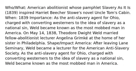 Who/What: American abolitionist whose pamphlet Slavery As It Is (1839) inspired Harriet Beecher Stowe's novel Uncle Tom's Cabin. When: 1839 Importance: As the anti-slavery agent for Ohio, charged with converting westerners to the idea of slavery as a national sin, Weld became known as the most mobbed man in America. On May 14, 1838, Theodore Dwight Weld married fellow-abolitionist lecturer Angelina Grimké at the home of her sister in Philadelphia. Shape/Impact America: After leaving Lane Seminary, Weld became a lecturer for the American Anti-Slavery Society. As the anti-slavery agent for Ohio, charged with converting westerners to the idea of slavery as a national sin, Weld became known as the most mobbed man in America.