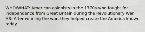 WHO/WHAT: American colonists in the 1770s who fought for independence from Great Britain during the Revolutionary War. HS: After winning the war, they helped create the America known today.