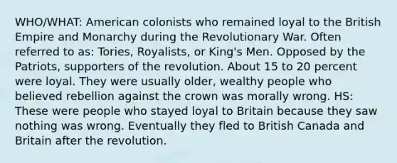 WHO/WHAT: American colonists who remained loyal to the British Empire and Monarchy during the Revolutionary War. Often referred to as: Tories, Royalists, or King's Men. Opposed by the Patriots, supporters of the revolution. About 15 to 20 percent were loyal. They were usually older, wealthy people who believed rebellion against the crown was morally wrong. HS: These were people who stayed loyal to Britain because they saw nothing was wrong. Eventually they fled to British Canada and Britain after the revolution.