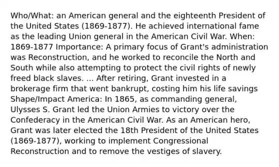 Who/What: an American general and the eighteenth President of the United States (1869-1877). He achieved international fame as the leading Union general in <a href='https://www.questionai.com/knowledge/keiVE7hxWY-the-american' class='anchor-knowledge'>the american</a> Civil War. When: 1869-1877 Importance: A primary focus of Grant's administration was Reconstruction, and he worked to reconcile the <a href='https://www.questionai.com/knowledge/kAdz8zgqJl-north-and-south' class='anchor-knowledge'>north and south</a> while also attempting to protect the <a href='https://www.questionai.com/knowledge/kkdJLQddfe-civil-rights' class='anchor-knowledge'>civil rights</a> of newly freed black slaves. ... After retiring, Grant invested in a brokerage firm that went bankrupt, costing him his life savings Shape/Impact America: In 1865, as commanding general, Ulysses S. Grant led the Union Armies to victory over the Confederacy in the American Civil War. As an American hero, Grant was later elected the 18th President of the United States (1869-1877), working to implement Congressional Reconstruction and to remove the vestiges of slavery.