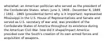 who/what: an American politician who served as the president of the Confederate States. when: June 3, 1808 - December 6, 1889 / 1861 - 1865 (presidential term) why is it important: represented Mississippi in the U.S. House of Representatives and Senate and served as U.S. secretary of war and, was president of the Confederate States of America throughout its existence during the American Civil War. how did it shape/impact America: presided over the South's creation of its own armed forces and acquisition of weapons.