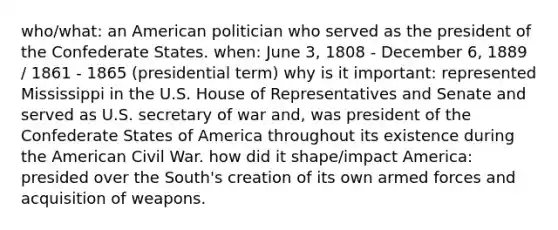 who/what: an American politician who served as the president of the Confederate States. when: June 3, 1808 - December 6, 1889 / 1861 - 1865 (presidential term) why is it important: represented Mississippi in the U.S. House of Representatives and Senate and served as U.S. secretary of war and, was president of the Confederate States of America throughout its existence during the American Civil War. how did it shape/impact America: presided over the South's creation of its own armed forces and acquisition of weapons.