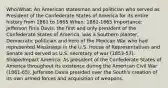 Who/What: An American statesman and politician who served as President of the Confederate States of America for its entire history from 1861 to 1865 When: 1861-1865 Importance: Jefferson Finis Davis, the first and only president of the Confederate States of America, was a Southern planter, Democratic politician and hero of the Mexican War who had represented Mississippi in the U.S. House of Representatives and Senate and served as U.S. secretary of war (1853-57). Shape/Impact America: As president of the Confederate States of America throughout its existence during the American Civil War (1861-65), Jefferson Davis presided over the South's creation of its own armed forces and acquisition of weapons.