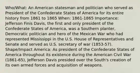 Who/What: An American statesman and politician who served as President of the Confederate States of America for its entire history from 1861 to 1865 When: 1861-1865 Importance: Jefferson Finis Davis, the first and only president of the Confederate States of America, was a Southern planter, Democratic politician and hero of the Mexican War who had represented Mississippi in the U.S. House of Representatives and Senate and served as U.S. secretary of war (1853-57). Shape/Impact America: As president of the Confederate States of America throughout its existence during the American Civil War (1861-65), Jefferson Davis presided over the South's creation of its own armed forces and acquisition of weapons.