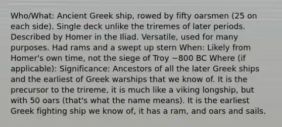 Who/What: Ancient Greek ship, rowed by fifty oarsmen (25 on each side). Single deck unlike the triremes of later periods. Described by Homer in the Iliad. Versatile, used for many purposes. Had rams and a swept up stern When: Likely from Homer's own time, not the siege of Troy ~800 BC Where (if applicable): Significance: Ancestors of all the later Greek ships and the earliest of Greek warships that we know of. It is the precursor to the trireme, it is much like a viking longship, but with 50 oars (that's what the name means). It is the earliest Greek fighting ship we know of, it has a ram, and oars and sails.