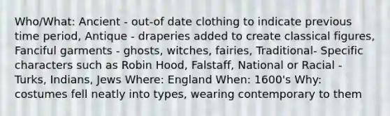 Who/What: Ancient - out-of date clothing to indicate previous time period, Antique - draperies added to create classical figures, Fanciful garments - ghosts, witches, fairies, Traditional- Specific characters such as Robin Hood, Falstaff, National or Racial - Turks, Indians, Jews Where: England When: 1600's Why: costumes fell neatly into types, wearing contemporary to them