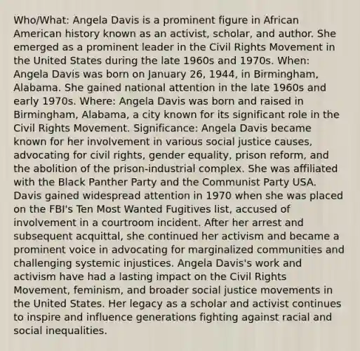 Who/What: Angela Davis is a prominent figure in African American history known as an activist, scholar, and author. She emerged as a prominent leader in the Civil Rights Movement in the United States during the late 1960s and 1970s. When: Angela Davis was born on January 26, 1944, in Birmingham, Alabama. She gained national attention in the late 1960s and early 1970s. Where: Angela Davis was born and raised in Birmingham, Alabama, a city known for its significant role in the Civil Rights Movement. Significance: Angela Davis became known for her involvement in various social justice causes, advocating for civil rights, gender equality, prison reform, and the abolition of the prison-industrial complex. She was affiliated with the Black Panther Party and the Communist Party USA. Davis gained widespread attention in 1970 when she was placed on the FBI's Ten Most Wanted Fugitives list, accused of involvement in a courtroom incident. After her arrest and subsequent acquittal, she continued her activism and became a prominent voice in advocating for marginalized communities and challenging systemic injustices. Angela Davis's work and activism have had a lasting impact on the Civil Rights Movement, feminism, and broader social justice movements in the United States. Her legacy as a scholar and activist continues to inspire and influence generations fighting against racial and social inequalities.