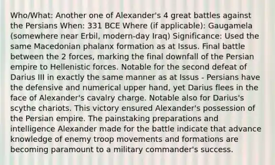 Who/What: Another one of Alexander's 4 great battles against the Persians When: 331 BCE Where (if applicable): Gaugamela (somewhere near Erbil, modern-day Iraq) Significance: Used the same Macedonian phalanx formation as at Issus. Final battle between the 2 forces, marking the final downfall of the Persian empire to Hellenistic forces. Notable for the second defeat of Darius III in exactly the same manner as at Issus - Persians have the defensive and numerical upper hand, yet Darius flees in the face of Alexander's cavalry charge. Notable also for Darius's scythe chariots. This victory ensured Alexander's possession of the Persian empire. The painstaking preparations and intelligence Alexander made for the battle indicate that advance knowledge of enemy troop movements and formations are becoming paramount to a military commander's success.