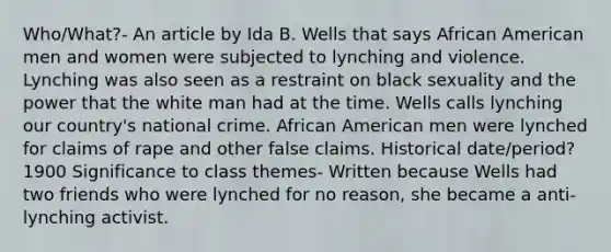 Who/What?- An article by Ida B. Wells that says African American men and women were subjected to lynching and violence. Lynching was also seen as a restraint on black sexuality and the power that the white man had at the time. Wells calls lynching our country's national crime. African American men were lynched for claims of rape and other false claims. Historical date/period? 1900 Significance to class themes- Written because Wells had two friends who were lynched for no reason, she became a anti-lynching activist.