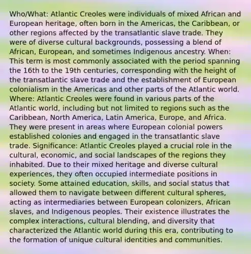 Who/What: Atlantic Creoles were individuals of mixed African and European heritage, often born in the Americas, the Caribbean, or other regions affected by the transatlantic slave trade. They were of diverse cultural backgrounds, possessing a blend of African, European, and sometimes Indigenous ancestry. When: This term is most commonly associated with the period spanning the 16th to the 19th centuries, corresponding with the height of the transatlantic slave trade and the establishment of European colonialism in the Americas and other parts of the Atlantic world. Where: Atlantic Creoles were found in various parts of the Atlantic world, including but not limited to regions such as the Caribbean, North America, Latin America, Europe, and Africa. They were present in areas where European colonial powers established colonies and engaged in the transatlantic slave trade. Significance: Atlantic Creoles played a crucial role in the cultural, economic, and social landscapes of the regions they inhabited. Due to their mixed heritage and diverse cultural experiences, they often occupied intermediate positions in society. Some attained education, skills, and social status that allowed them to navigate between different cultural spheres, acting as intermediaries between European colonizers, African slaves, and Indigenous peoples. Their existence illustrates the complex interactions, cultural blending, and diversity that characterized the Atlantic world during this era, contributing to the formation of unique cultural identities and communities.