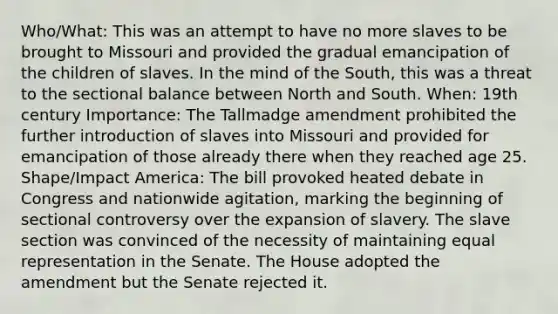 Who/What: This was an attempt to have no more slaves to be brought to Missouri and provided the gradual emancipation of the children of slaves. In the mind of the South, this was a threat to the sectional balance between North and South. When: 19th century Importance: The Tallmadge amendment prohibited the further introduction of slaves into Missouri and provided for emancipation of those already there when they reached age 25. Shape/Impact America: The bill provoked heated debate in Congress and nationwide agitation, marking the beginning of sectional controversy over the expansion of slavery. The slave section was convinced of the necessity of maintaining equal representation in the Senate. The House adopted the amendment but the Senate rejected it.