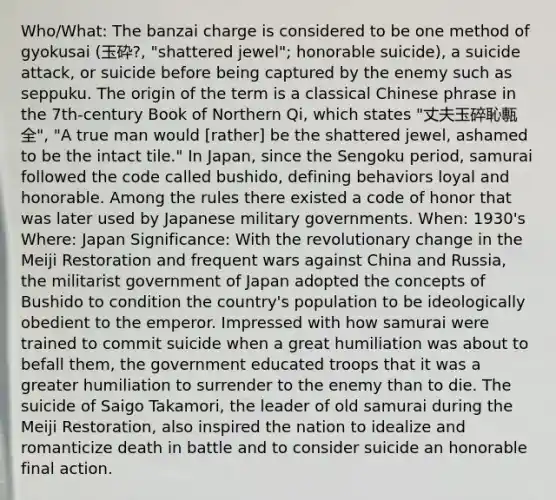 Who/What: The banzai charge is considered to be one method of gyokusai (玉砕?, "shattered jewel"; honorable suicide), a suicide attack, or suicide before being captured by the enemy such as seppuku. The origin of the term is a classical Chinese phrase in the 7th-century Book of Northern Qi, which states "丈夫玉碎恥甎全", "A true man would [rather] be the shattered jewel, ashamed to be the intact tile." In Japan, since the Sengoku period, samurai followed the code called bushido, defining behaviors loyal and honorable. Among the rules there existed a code of honor that was later used by Japanese military governments. When: 1930's Where: Japan Significance: With the revolutionary change in the Meiji Restoration and frequent wars against China and Russia, the militarist government of Japan adopted the concepts of Bushido to condition the country's population to be ideologically obedient to the emperor. Impressed with how samurai were trained to commit suicide when a great humiliation was about to befall them, the government educated troops that it was a greater humiliation to surrender to the enemy than to die. The suicide of Saigo Takamori, the leader of old samurai during the Meiji Restoration, also inspired the nation to idealize and romanticize death in battle and to consider suicide an honorable final action.