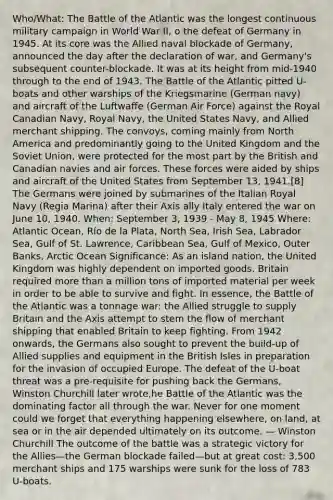 Who/What: The Battle of the Atlantic was the longest continuous military campaign in World War II, o the defeat of Germany in 1945. At its core was the Allied naval blockade of Germany, announced the day after the declaration of war, and Germany's subsequent counter-blockade. It was at its height from mid-1940 through to the end of 1943. The Battle of the Atlantic pitted U-boats and other warships of the Kriegsmarine (German navy) and aircraft of the Luftwaffe (German Air Force) against the Royal Canadian Navy, Royal Navy, the United States Navy, and Allied merchant shipping. The convoys, coming mainly from North America and predominantly going to the United Kingdom and the Soviet Union, were protected for the most part by the British and Canadian navies and air forces. These forces were aided by ships and aircraft of the United States from September 13, 1941.[8] The Germans were joined by submarines of the Italian Royal Navy (Regia Marina) after their Axis ally Italy entered the war on June 10, 1940. When: September 3, 1939 - May 8, 1945 Where: Atlantic Ocean, Río de la Plata, North Sea, Irish Sea, Labrador Sea, Gulf of St. Lawrence, Caribbean Sea, Gulf of Mexico, Outer Banks, Arctic Ocean Significance: As an island nation, the United Kingdom was highly dependent on imported goods. Britain required more than a million tons of imported material per week in order to be able to survive and fight. In essence, the Battle of the Atlantic was a tonnage war: the Allied struggle to supply Britain and the Axis attempt to stem the flow of merchant shipping that enabled Britain to keep fighting. From 1942 onwards, the Germans also sought to prevent the build-up of Allied supplies and equipment in the British Isles in preparation for the invasion of occupied Europe. The defeat of the U-boat threat was a pre-requisite for pushing back the Germans, Winston Churchill later wrote,he Battle of the Atlantic was the dominating factor all through the war. Never for one moment could we forget that everything happening elsewhere, on land, at sea or in the air depended ultimately on its outcome. — Winston Churchill The outcome of the battle was a strategic victory for the Allies—the German blockade failed—but at great cost: 3,500 merchant ships and 175 warships were sunk for the loss of 783 U-boats.