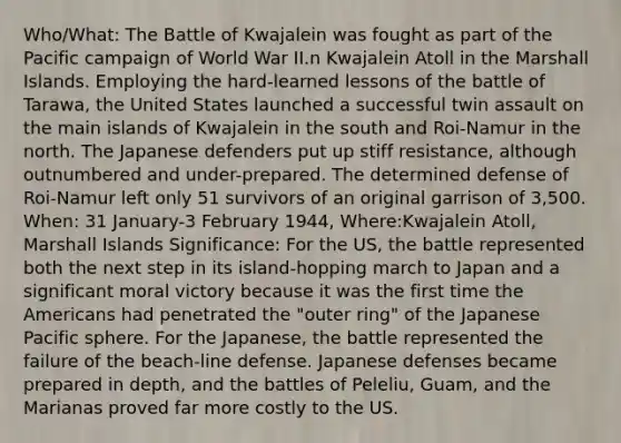 Who/What: The Battle of Kwajalein was fought as part of the Pacific campaign of World War II.n Kwajalein Atoll in the Marshall Islands. Employing the hard-learned lessons of the battle of Tarawa, the United States launched a successful twin assault on the main islands of Kwajalein in the south and Roi-Namur in the north. The Japanese defenders put up stiff resistance, although outnumbered and under-prepared. The determined defense of Roi-Namur left only 51 survivors of an original garrison of 3,500. When: 31 January-3 February 1944, Where:Kwajalein Atoll, Marshall Islands Significance: For the US, the battle represented both the next step in its island-hopping march to Japan and a significant moral victory because it was the first time the Americans had penetrated the "outer ring" of the Japanese Pacific sphere. For the Japanese, the battle represented the failure of the beach-line defense. Japanese defenses became prepared in depth, and the battles of Peleliu, Guam, and the Marianas proved far more costly to the US.