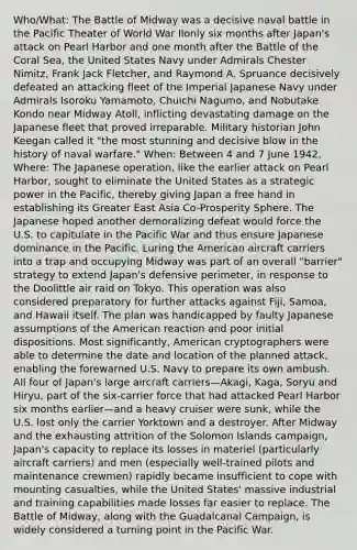 Who/What: The Battle of Midway was a decisive naval battle in the Pacific Theater of World War IIonly six months after Japan's attack on Pearl Harbor and one month after the Battle of the Coral Sea, the United States Navy under Admirals Chester Nimitz, Frank Jack Fletcher, and Raymond A. Spruance decisively defeated an attacking fleet of the Imperial Japanese Navy under Admirals Isoroku Yamamoto, Chuichi Nagumo, and Nobutake Kondo near Midway Atoll, inflicting devastating damage on the Japanese fleet that proved irreparable. Military historian John Keegan called it "the most stunning and decisive blow in the history of naval warfare." When: Between 4 and 7 June 1942, Where: The Japanese operation, like the earlier attack on Pearl Harbor, sought to eliminate the United States as a strategic power in the Pacific, thereby giving Japan a free hand in establishing its Greater East Asia Co-Prosperity Sphere. The Japanese hoped another demoralizing defeat would force the U.S. to capitulate in the Pacific War and thus ensure Japanese dominance in the Pacific. Luring the American aircraft carriers into a trap and occupying Midway was part of an overall "barrier" strategy to extend Japan's defensive perimeter, in response to the Doolittle air raid on Tokyo. This operation was also considered preparatory for further attacks against Fiji, Samoa, and Hawaii itself. The plan was handicapped by faulty Japanese assumptions of the American reaction and poor initial dispositions. Most significantly, American cryptographers were able to determine the date and location of the planned attack, enabling the forewarned U.S. Navy to prepare its own ambush. All four of Japan's large aircraft carriers—Akagi, Kaga, Soryu and Hiryu, part of the six-carrier force that had attacked Pearl Harbor six months earlier—and a heavy cruiser were sunk, while the U.S. lost only the carrier Yorktown and a destroyer. After Midway and the exhausting attrition of the Solomon Islands campaign, Japan's capacity to replace its losses in materiel (particularly aircraft carriers) and men (especially well-trained pilots and maintenance crewmen) rapidly became insufficient to cope with mounting casualties, while the United States' massive industrial and training capabilities made losses far easier to replace. The Battle of Midway, along with the Guadalcanal Campaign, is widely considered a turning point in the Pacific War.