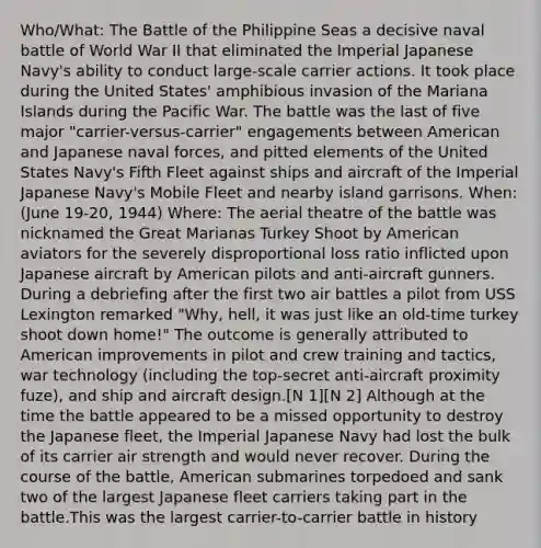 Who/What: The Battle of the Philippine Seas a decisive naval battle of World War II that eliminated the Imperial Japanese Navy's ability to conduct large-scale carrier actions. It took place during the United States' amphibious invasion of the Mariana Islands during the Pacific War. The battle was the last of five major "carrier-versus-carrier" engagements between American and Japanese naval forces, and pitted elements of the United States Navy's Fifth Fleet against ships and aircraft of the Imperial Japanese Navy's Mobile Fleet and nearby island garrisons. When: (June 19-20, 1944) Where: The aerial theatre of the battle was nicknamed the Great Marianas Turkey Shoot by American aviators for the severely disproportional loss ratio inflicted upon Japanese aircraft by American pilots and anti-aircraft gunners. During a debriefing after the first two air battles a pilot from USS Lexington remarked "Why, hell, it was just like an old-time turkey shoot down home!" The outcome is generally attributed to American improvements in pilot and crew training and tactics, war technology (including the top-secret anti-aircraft proximity fuze), and ship and <a href='https://www.questionai.com/knowledge/k0GgeMMmmu-aircraft-design' class='anchor-knowledge'>aircraft design</a>.[N 1][N 2] Although at the time the battle appeared to be a missed opportunity to destroy the Japanese fleet, the Imperial Japanese Navy had lost the bulk of its carrier air strength and would never recover. During the course of the battle, American submarines torpedoed and sank two of the largest Japanese fleet carriers taking part in the battle.This was the largest carrier-to-carrier battle in history