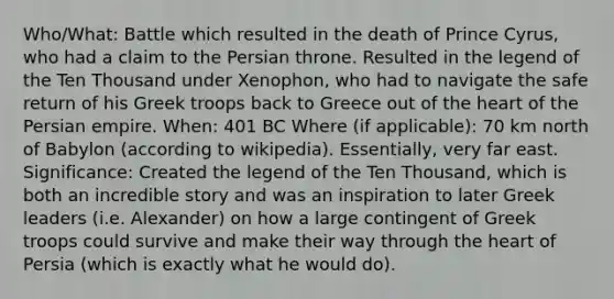 Who/What: Battle which resulted in the death of Prince Cyrus, who had a claim to the Persian throne. Resulted in the legend of the Ten Thousand under Xenophon, who had to navigate the safe return of his Greek troops back to Greece out of the heart of the Persian empire. When: 401 BC Where (if applicable): 70 km north of Babylon (according to wikipedia). Essentially, very far east. Significance: Created the legend of the Ten Thousand, which is both an incredible story and was an inspiration to later Greek leaders (i.e. Alexander) on how a large contingent of Greek troops could survive and make their way through the heart of Persia (which is exactly what he would do).