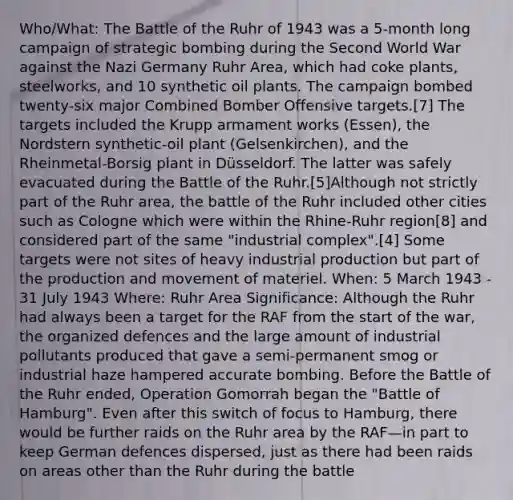 Who/What: The Battle of the Ruhr of 1943 was a 5-month long campaign of strategic bombing during the Second World War against the Nazi Germany Ruhr Area, which had coke plants, steelworks, and 10 synthetic oil plants. The campaign bombed twenty-six major Combined Bomber Offensive targets.[7] The targets included the Krupp armament works (Essen), the Nordstern synthetic-oil plant (Gelsenkirchen), and the Rheinmetal-Borsig plant in Düsseldorf. The latter was safely evacuated during the Battle of the Ruhr.[5]Although not strictly part of the Ruhr area, the battle of the Ruhr included other cities such as Cologne which were within the Rhine-Ruhr region[8] and considered part of the same "industrial complex".[4] Some targets were not sites of heavy industrial production but part of the production and movement of materiel. When: 5 March 1943 - 31 July 1943 Where: Ruhr Area Significance: Although the Ruhr had always been a target for the RAF from the start of the war, the organized defences and the large amount of industrial pollutants produced that gave a semi-permanent smog or industrial haze hampered accurate bombing. Before the Battle of the Ruhr ended, Operation Gomorrah began the "Battle of Hamburg". Even after this switch of focus to Hamburg, there would be further raids on the Ruhr area by the RAF—in part to keep German defences dispersed, just as there had been raids on areas other than the Ruhr during the battle