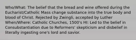 Who/What: The belief that the bread and wine offered during the Eucharist/Catholic Mass change substance into the true body and blood of Christ. Rejected by Zwingli, accepted by Luther When/Where: Catholic Churches, 1500's HI: Led to the belief in Consubstantiation due to Reformers' skepticism and disbelief in literally ingesting one's lord and savior.