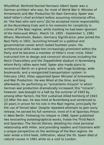 Who/What: Berthold Konrad Hermann Albert Speer was a German architect who was, for most of World War II, Minister of Armaments and War Production for Nazi Germany. Speer was Adolf Hitler's chief architect before assuming ministerial office. As "the Nazi who said sorry",[b] he accepted moral responsibility at the Nuremberg trials and in his memoirs for complicity in crimes of the Nazi regime, while insisting he had been ignorant of the Holocaust When: .March 19, 1905 - September 1, 1981 Where: Mannheim, Baden, Germany Significance: peer joined the Nazi Party in 1931, launching himself on a political and governmental career which lasted fourteen years. His architectural skills made him increasingly prominent within the Party and he became a member of Hitler's inner circle. Hitler instructed him to design and construct structures including the Reich Chancellery and the Zeppelinfeld stadium in Nuremberg where Party rallies were held. Speer also made plans to reconstruct Berlin on a grand scale, with huge buildings, wide boulevards, and a reorganized transportation system. In February 1942, Hitler appointed Speer Minister of Armaments and War Production. He was fêted at the time, and long afterwards, for performing an "armaments miracle" in which German war production dramatically increased; this "miracle", however, was brought to a halt by the summer of 1943 by, among other factors, the first sustained Allied bombing of 1943.[2] After the war, he was tried at Nuremberg and sentenced to 20 years in prison for his role in the Nazi regime, principally for the use of forced labor. Despite repeated attempts to gain early release, he served his full sentence, most of it at Spandau Prison in West Berlin. Following his release in 1966, Speer published two bestselling autobiographical works, Inside the Third Reich and Spandau: The Secret Diaries, detailing his close personal relationship with Hitler, and providing readers and historians with a unique perspective on the workings of the Nazi regime. He later wrote a third book, Infiltration, about the SS. Speer died of natural causes in 1981 while on a visit to London.