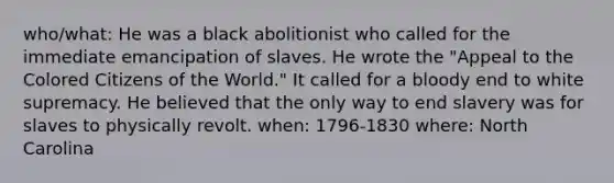 who/what: He was a black abolitionist who called for the immediate emancipation of slaves. He wrote the "Appeal to the Colored Citizens of the World." It called for a bloody end to white supremacy. He believed that the only way to end slavery was for slaves to physically revolt. when: 1796-1830 where: North Carolina