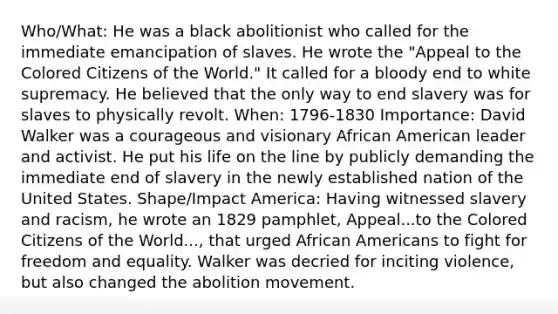 Who/What: He was a black abolitionist who called for the immediate emancipation of slaves. He wrote the "Appeal to the Colored Citizens of the World." It called for a bloody end to white supremacy. He believed that the only way to end slavery was for slaves to physically revolt. When: 1796-1830 Importance: David Walker was a courageous and visionary African American leader and activist. He put his life on the line by publicly demanding the immediate end of slavery in the newly established nation of the United States. Shape/Impact America: Having witnessed slavery and racism, he wrote an 1829 pamphlet, Appeal...to the Colored Citizens of the World..., that urged <a href='https://www.questionai.com/knowledge/kktT1tbvGH-african-americans' class='anchor-knowledge'>african americans</a> to fight for freedom and equality. Walker was decried for inciting violence, but also changed the abolition movement.