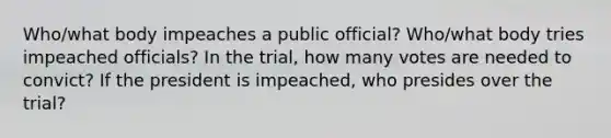 Who/what body impeaches a public official? Who/what body tries impeached officials? In the trial, how many votes are needed to convict? If the president is impeached, who presides over the trial?