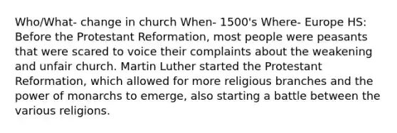 Who/What- change in church When- 1500's Where- Europe HS: Before the Protestant Reformation, most people were peasants that were scared to voice their complaints about the weakening and unfair church. Martin Luther started the Protestant Reformation, which allowed for more religious branches and the power of monarchs to emerge, also starting a battle between the various religions.