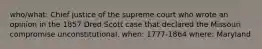 who/what: Chief justice of the supreme court who wrote an opinion in the 1857 Dred Scott case that declared the Missouri compromise unconstitutional. when: 1777-1864 where: Maryland