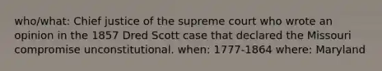 who/what: Chief justice of the supreme court who wrote an opinion in the 1857 Dred Scott case that declared the Missouri compromise unconstitutional. when: 1777-1864 where: Maryland