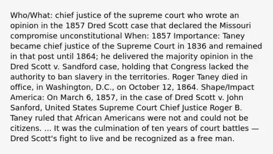 Who/What: chief justice of the supreme court who wrote an opinion in the 1857 Dred Scott case that declared the Missouri compromise unconstitutional When: 1857 Importance: Taney became chief justice of the Supreme Court in 1836 and remained in that post until 1864; he delivered the majority opinion in the Dred Scott v. Sandford case, holding that Congress lacked the authority to ban slavery in the territories. Roger Taney died in office, in Washington, D.C., on October 12, 1864. Shape/Impact America: On March 6, 1857, in the case of Dred Scott v. John Sanford, United States Supreme Court Chief Justice Roger B. Taney ruled that <a href='https://www.questionai.com/knowledge/kktT1tbvGH-african-americans' class='anchor-knowledge'>african americans</a> were not and could not be citizens. ... It was the culmination of ten years of court battles — Dred Scott's fight to live and be recognized as a free man.