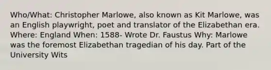 Who/What: Christopher Marlowe, also known as Kit Marlowe, was an English playwright, poet and translator of the Elizabethan era. Where: England When: 1588- Wrote Dr. Faustus Why: Marlowe was the foremost Elizabethan tragedian of his day. Part of the University Wits