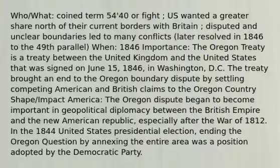 Who/What: coined term 54'40 or fight ; US wanted a greater share north of their current borders with Britain ; disputed and unclear boundaries led to many conflicts (later resolved in 1846 to the 49th parallel) When: 1846 Importance: The Oregon Treaty is a treaty between the United Kingdom and the United States that was signed on June 15, 1846, in Washington, D.C. The treaty brought an end to the Oregon boundary dispute by settling competing American and British claims to the Oregon Country Shape/Impact America: The Oregon dispute began to become important in geopolitical diplomacy between the British Empire and the new American republic, especially after the War of 1812. In the 1844 United States presidential election, ending the Oregon Question by annexing the entire area was a position adopted by the Democratic Party.