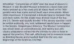 Who/What: "Compromise of 1820" over the issue of slavery in Missouri. It was decided Missouri entered as a slave state and Maine entered as a free state and all states North of the 36th parallel were free states and all South were slave states. When: 1820 Importance: It maintained a delicate balance between free and slave states. On the single most divisive issue of the day, the U.S. Senate was equally divided. If the slavery question could be settled politically, any such settlement would have to happen in the Senate. Shape/Impact America: The Missouri Compromise was struck down as unconstitutional, and slavery and anti-slavery proponents rushed into the territory to vote in favor or against the practice. The rush, effectively led to massacre known as Bleeding Kansas and propelled itself into the very real beginnings of the American Civil War.