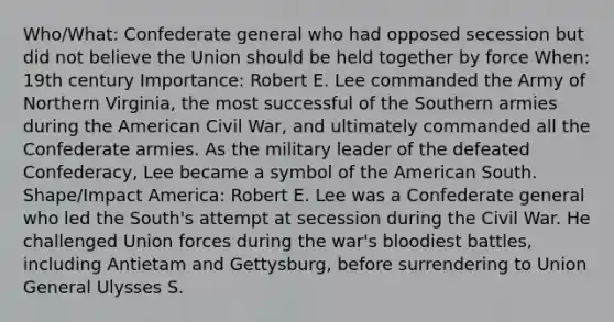 Who/What: Confederate general who had opposed secession but did not believe the Union should be held together by force When: 19th century Importance: Robert E. Lee commanded the Army of Northern Virginia, the most successful of the Southern armies during the American Civil War, and ultimately commanded all the Confederate armies. As the military leader of the defeated Confederacy, Lee became a symbol of the American South. Shape/Impact America: Robert E. Lee was a Confederate general who led the South's attempt at secession during the Civil War. He challenged Union forces during the war's bloodiest battles, including Antietam and Gettysburg, before surrendering to Union General Ulysses S.