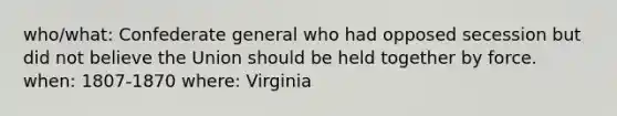 who/what: Confederate general who had opposed secession but did not believe the Union should be held together by force. when: 1807-1870 where: Virginia