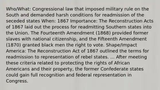 Who/What: Congressional law that imposed military rule on the South and demanded harsh conditions for readmission of the seceded states When: 1867 Importance: The Reconstruction Acts of 1867 laid out the process for readmitting Southern states into the Union. The Fourteenth Amendment (1868) provided former slaves with national citizenship, and the Fifteenth Amendment (1870) granted black men <a href='https://www.questionai.com/knowledge/kr9tEqZQot-the-right-to-vote' class='anchor-knowledge'>the right to vote</a>. Shape/Impact America: The Reconstruction Act of 1867 outlined the terms for readmission to representation of rebel states. ... After meeting these criteria related to protecting the rights of <a href='https://www.questionai.com/knowledge/kktT1tbvGH-african-americans' class='anchor-knowledge'>african americans</a> and their property, the former Confederate states could gain full recognition and federal representation in Congress.