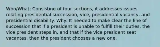 Who/What: Consisting of four sections, it addresses issues relating presidential succession, vice, presidential vacancy, and presidential disability. Why: It needed to make clear the line of succession that if a president is unable to fulfill their duties, the vice president steps in, and that if the vice president seat vacantes, then the president chooses a new one.