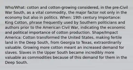 Who/What: cotton and cotton-growing considered, in the pre-Civil War South, as a vital commodity, the major factor not only in the economy but also in politics. When: 19th century Importance: King Cotton, phrase frequently used by Southern politicians and authors prior to <a href='https://www.questionai.com/knowledge/keiVE7hxWY-the-american' class='anchor-knowledge'>the american</a> Civil War, indicating the economic and political importance of cotton production. Shape/Impact America: Cotton transformed the United States, making fertile land in the Deep South, from Georgia to Texas, extraordinarily valuable. Growing more cotton meant an increased demand for slaves. Slaves in the Upper South became incredibly more valuable as commodities because of this demand for them in the Deep South.