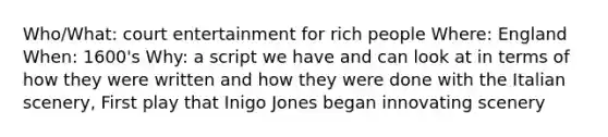 Who/What: court entertainment for rich people Where: England When: 1600's Why: a script we have and can look at in terms of how they were written and how they were done with the Italian scenery, First play that Inigo Jones began innovating scenery