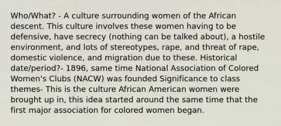 Who/What? - A culture surrounding women of the African descent. This culture involves these women having to be defensive, have secrecy (nothing can be talked about), a hostile environment, and lots of stereotypes, rape, and threat of rape, domestic violence, and migration due to these. Historical date/period?- 1896, same time National Association of Colored Women's Clubs (NACW) was founded Significance to class themes- This is the culture African American women were brought up in, this idea started around the same time that the first major association for colored women began.