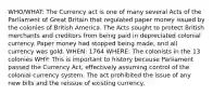 WHO/WHAT: The Currency act is one of many several Acts of the Parliament of Great Britain that regulated paper money issued by the colonies of British America. The Acts sought to protect British merchants and creditors from being paid in depreciated colonial currency. Paper money had stopped being made, and all currency was gold. WHEN: 1764 WHERE: The colonists in the 13 colonies WHY: This is important to history because Parliament passed the Currency Act, effectively assuming control of the colonial currency system. The act prohibited the issue of any new bills and the reissue of existing currency.