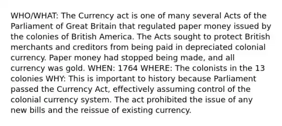 WHO/WHAT: The Currency act is one of many several Acts of the Parliament of Great Britain that regulated paper money issued by the colonies of British America. The Acts sought to protect British merchants and creditors from being paid in depreciated colonial currency. Paper money had stopped being made, and all currency was gold. WHEN: 1764 WHERE: The colonists in the 13 colonies WHY: This is important to history because Parliament passed the Currency Act, effectively assuming control of the colonial currency system. The act prohibited the issue of any new bills and the reissue of existing currency.